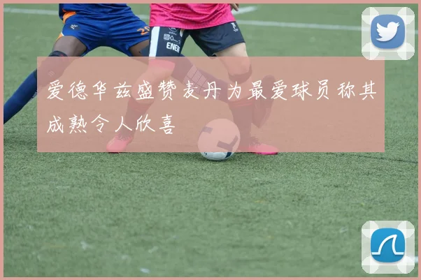 爱德华兹盛赞麦丹为最爱球员称其成熟令人欣喜