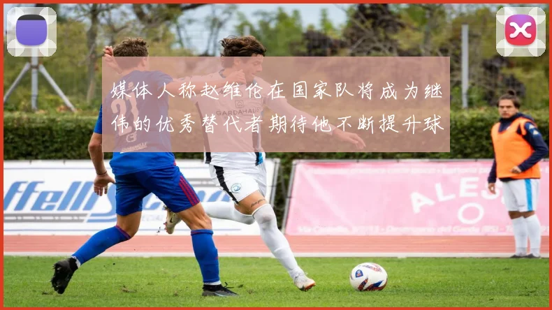 媒体人称赵维伦在国家队将成为继伟的优秀替代者期待他不断提升球技