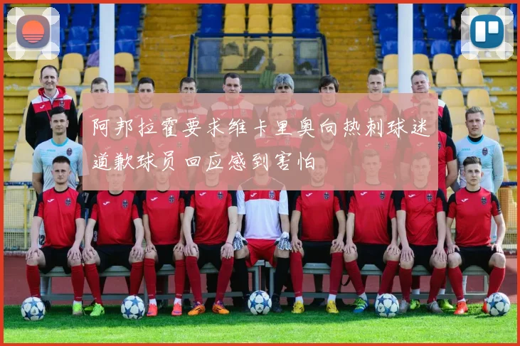 阿邦拉霍要求维卡里奥向热刺球迷道歉球员回应感到害怕