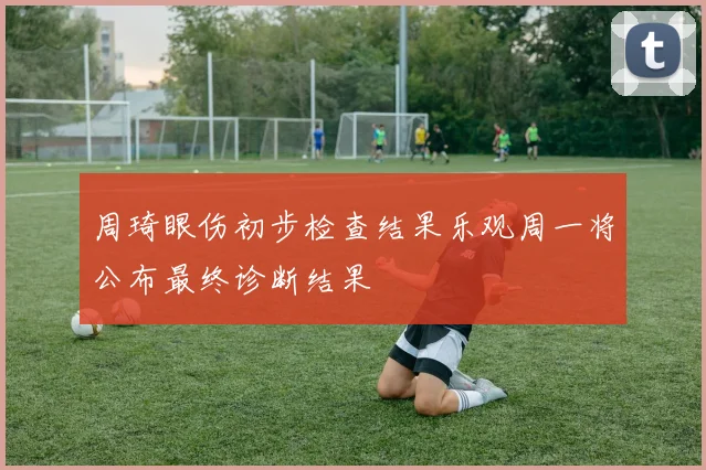 周琦眼伤初步检查结果乐观周一将公布最终诊断结果