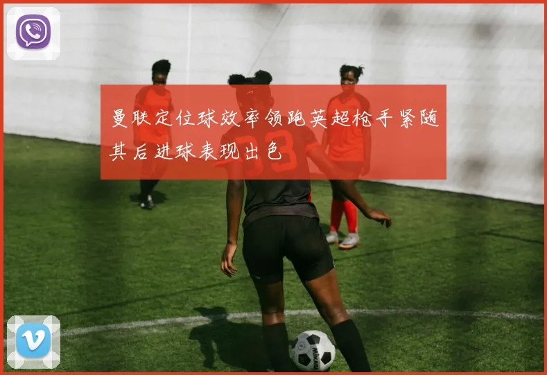 曼联定位球效率领跑英超枪手紧随其后进球表现出色