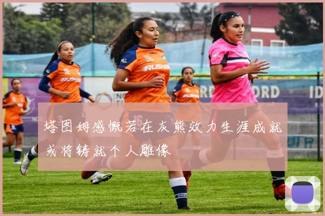 塔图姆感慨若在灰熊效力生涯成就或将铸就个人雕像