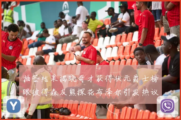 抽签结果揭晓奇才获得状元爵士榜眼彼得森灰熊探花布泽尔引发热议