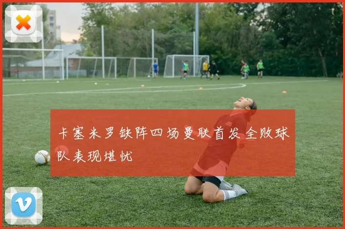 卡塞米罗缺阵四场曼联首发全败球队表现堪忧