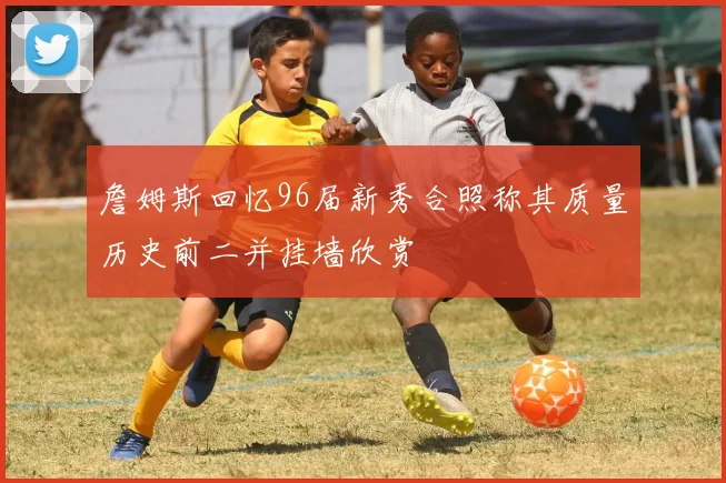 詹姆斯回忆96届新秀合照称其质量历史前二并挂墙欣赏