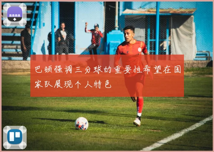 巴顿强调三分球的重要性希望在国家队展现个人特色