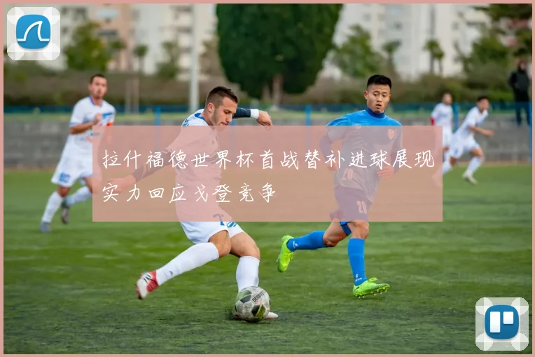 拉什福德世界杯首战替补进球展现实力回应戈登竞争