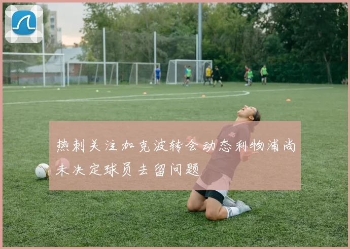 热刺关注加克波转会动态利物浦尚未决定球员去留问题