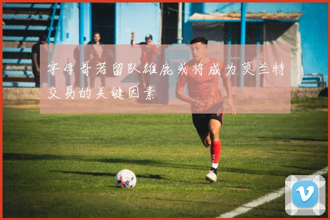 字母哥若留队雄鹿或将成为莫兰特交易的关键因素