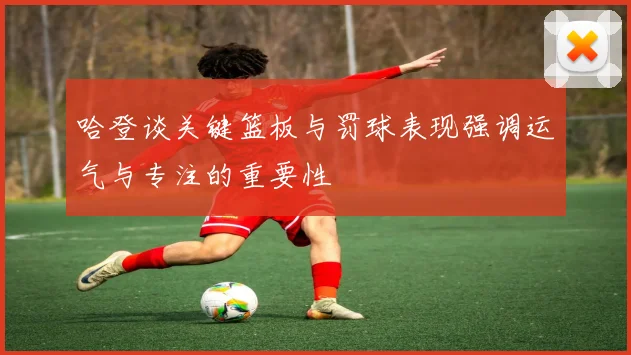 哈登谈关键篮板与罚球表现强调运气与专注的重要性