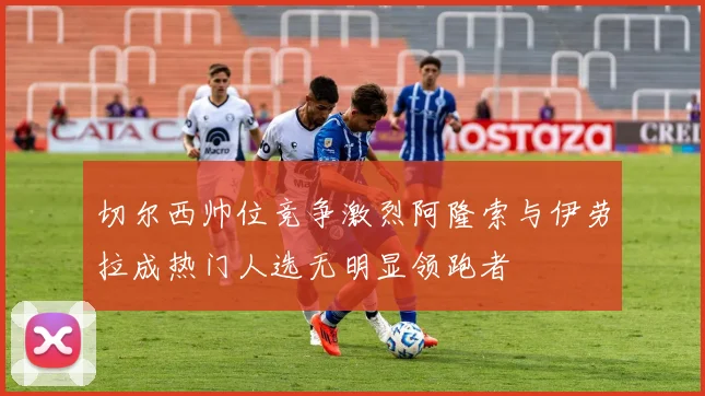 切尔西帅位竞争激烈阿隆索与伊劳拉成热门人选无明显领跑者