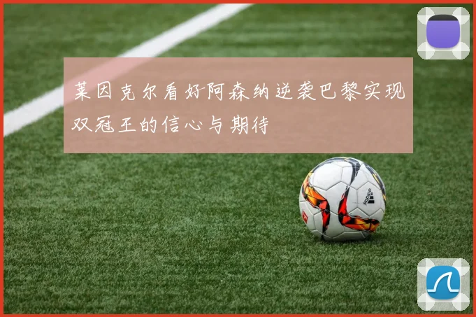 莱因克尔看好阿森纳逆袭巴黎实现双冠王的信心与期待